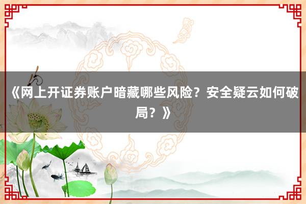 《网上开证券账户暗藏哪些风险？安全疑云如何破局？》