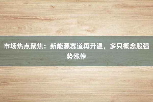 市场热点聚焦：新能源赛道再升温，多只概念股强势涨停