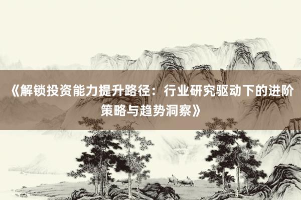 《解锁投资能力提升路径：行业研究驱动下的进阶策略与趋势洞察》