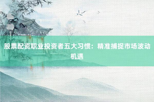 股票配资职业投资者五大习惯：精准捕捉市场波动机遇