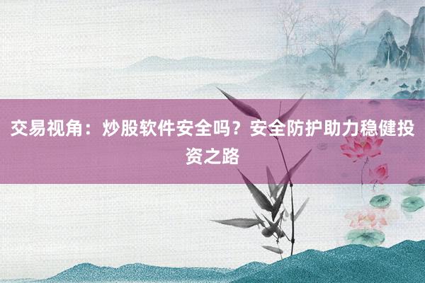 交易视角：炒股软件安全吗？安全防护助力稳健投资之路