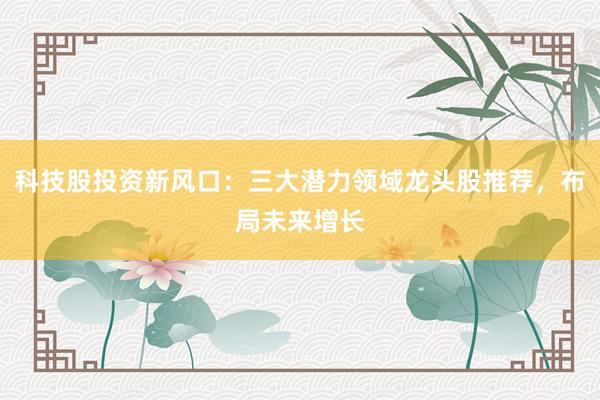 科技股投资新风口：三大潜力领域龙头股推荐，布局未来增长